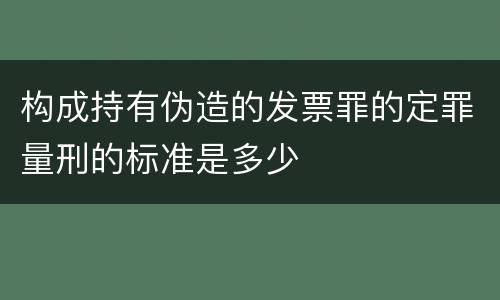 构成持有伪造的发票罪的定罪量刑的标准是多少