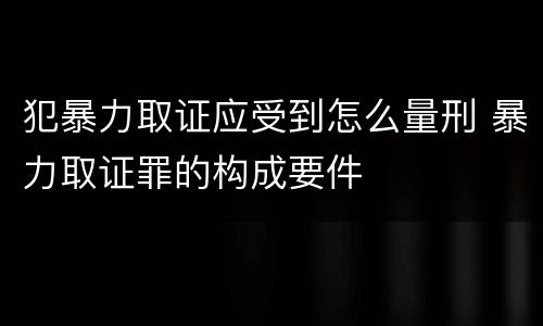 犯暴力取证应受到怎么量刑 暴力取证罪的构成要件