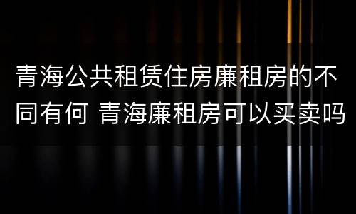 青海公共租赁住房廉租房的不同有何 青海廉租房可以买卖吗