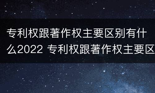 专利权跟著作权主要区别有什么2022 专利权跟著作权主要区别有什么2022年的