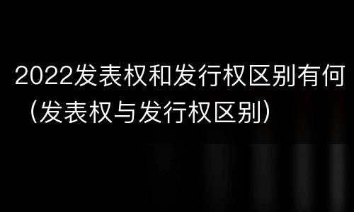 2022发表权和发行权区别有何（发表权与发行权区别）