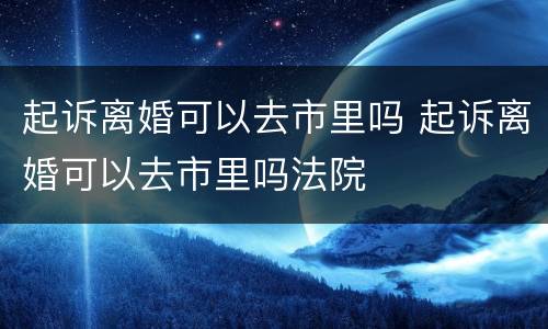 起诉离婚可以去市里吗 起诉离婚可以去市里吗法院