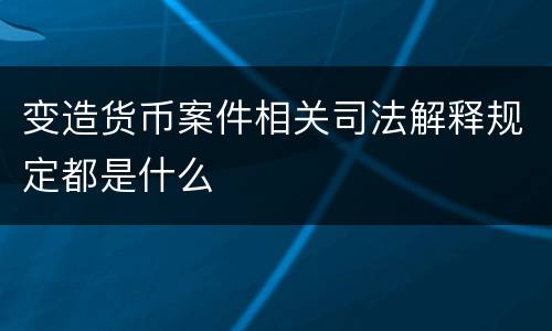 变造货币案件相关司法解释规定都是什么