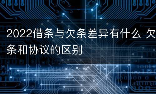 2022借条与欠条差异有什么 欠条和协议的区别