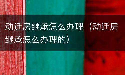 动迁房继承怎么办理（动迁房继承怎么办理的）