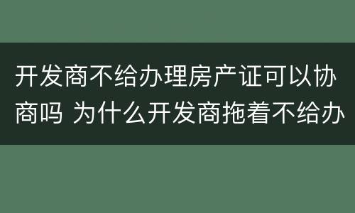 开发商不给办理房产证可以协商吗 为什么开发商拖着不给办房产证