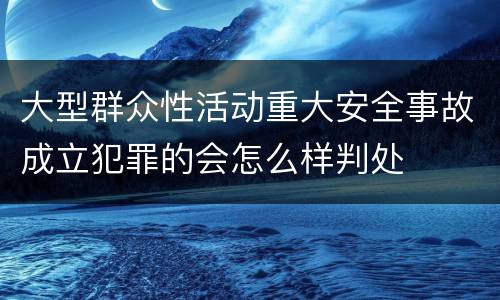 大型群众性活动重大安全事故成立犯罪的会怎么样判处