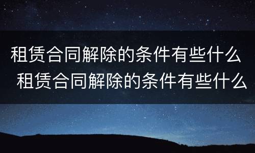 租赁合同解除的条件有些什么 租赁合同解除的条件有些什么规定