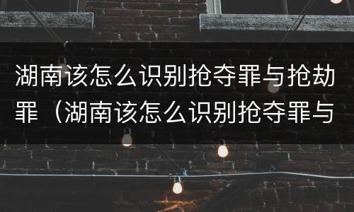 湖南该怎么识别抢夺罪与抢劫罪（湖南该怎么识别抢夺罪与抢劫罪案件）