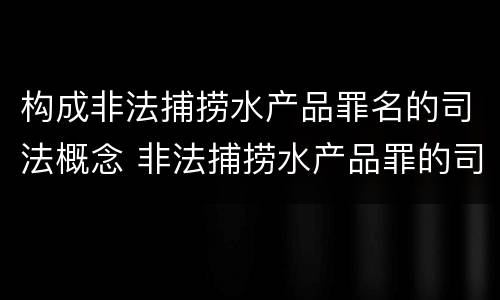 构成非法捕捞水产品罪名的司法概念 非法捕捞水产品罪的司法解释