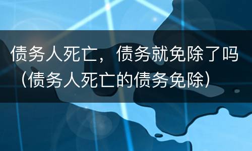 债务人死亡，债务就免除了吗（债务人死亡的债务免除）