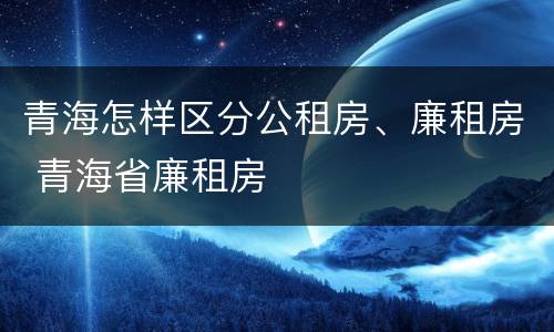 青海怎样区分公租房、廉租房 青海省廉租房