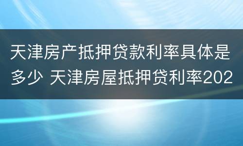 天津房产抵押贷款利率具体是多少 天津房屋抵押贷利率2020