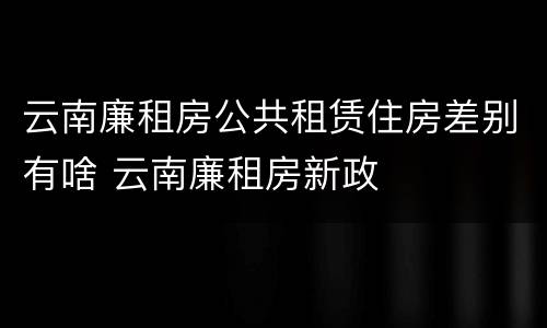 云南廉租房公共租赁住房差别有啥 云南廉租房新政