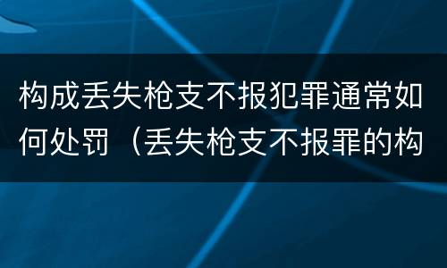 构成丢失枪支不报犯罪通常如何处罚（丢失枪支不报罪的构成要件）