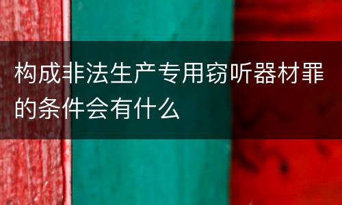 构成非法生产专用窃听器材罪的条件会有什么