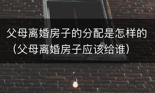 父母离婚房子的分配是怎样的（父母离婚房子应该给谁）