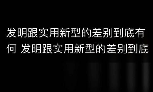 发明跟实用新型的差别到底有何 发明跟实用新型的差别到底有何区别