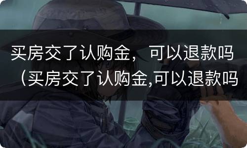 买房交了认购金，可以退款吗（买房交了认购金,可以退款吗）