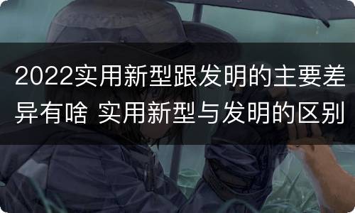 2022实用新型跟发明的主要差异有啥 实用新型与发明的区别有哪些