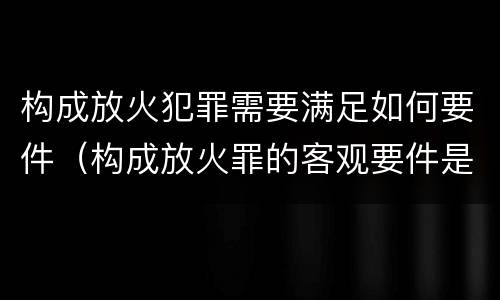 构成放火犯罪需要满足如何要件（构成放火罪的客观要件是）