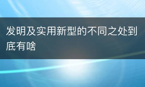 发明及实用新型的不同之处到底有啥