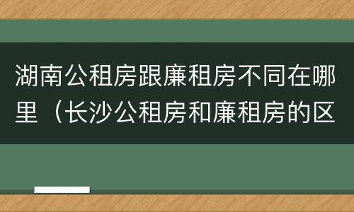 湖南公租房跟廉租房不同在哪里（长沙公租房和廉租房的区别）