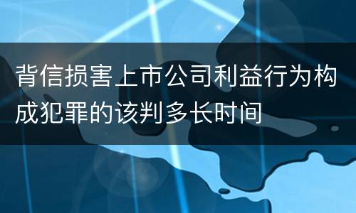 背信损害上市公司利益行为构成犯罪的该判多长时间