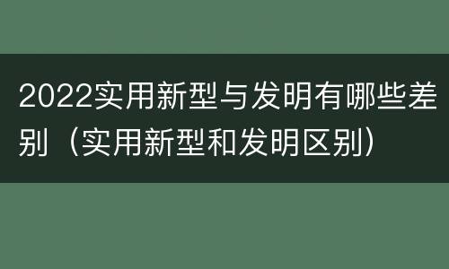 2022实用新型与发明有哪些差别（实用新型和发明区别）