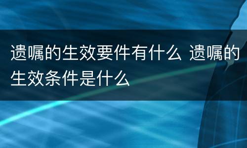 遗嘱的生效要件有什么 遗嘱的生效条件是什么