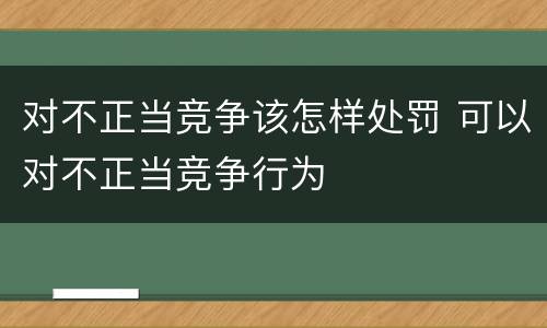 对不正当竞争该怎样处罚 可以对不正当竞争行为