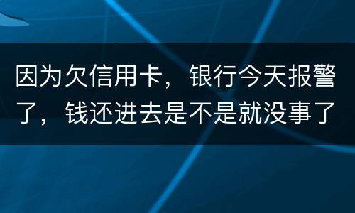 因为欠信用卡，银行今天报警了，钱还进去是不是就没事了