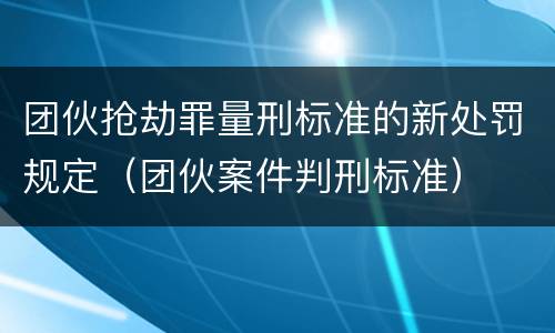 团伙抢劫罪量刑标准的新处罚规定（团伙案件判刑标准）