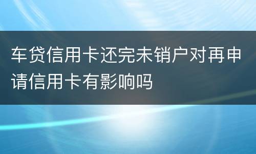 车贷信用卡还完未销户对再申请信用卡有影响吗