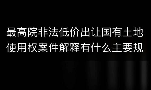 最高院非法低价出让国有土地使用权案件解释有什么主要规定