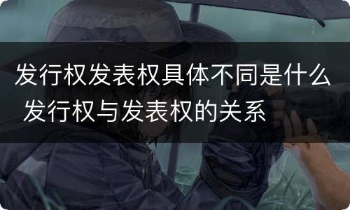 发行权发表权具体不同是什么 发行权与发表权的关系