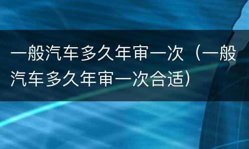 一般汽车多久年审一次（一般汽车多久年审一次合适）