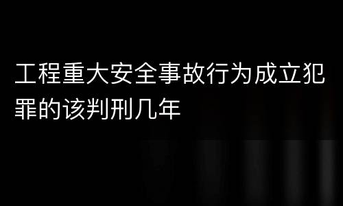 工程重大安全事故行为成立犯罪的该判刑几年