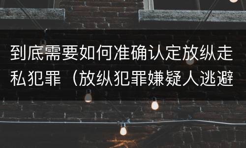 到底需要如何准确认定放纵走私犯罪（放纵犯罪嫌疑人逃避刑事责任）