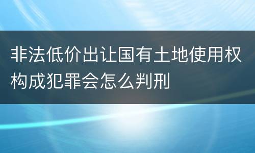 非法低价出让国有土地使用权构成犯罪会怎么判刑