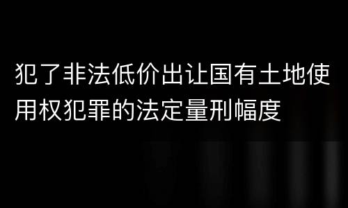 犯了非法低价出让国有土地使用权犯罪的法定量刑幅度