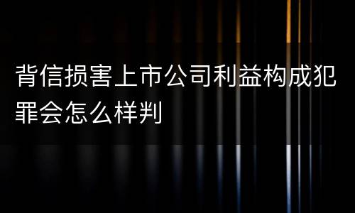 背信损害上市公司利益构成犯罪会怎么样判