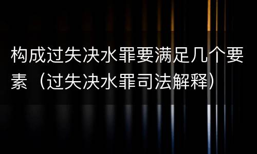 构成过失决水罪要满足几个要素（过失决水罪司法解释）