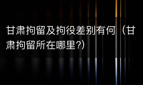 甘肃拘留及拘役差别有何（甘肃拘留所在哪里?）