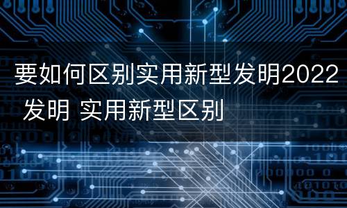 要如何区别实用新型发明2022 发明 实用新型区别