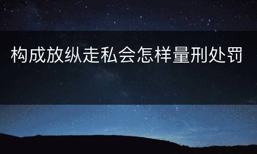 构成放纵走私会怎样量刑处罚