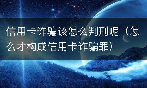 信用卡诈骗该怎么判刑呢（怎么才构成信用卡诈骗罪）