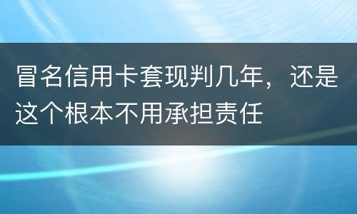 冒名信用卡套现判几年，还是这个根本不用承担责任