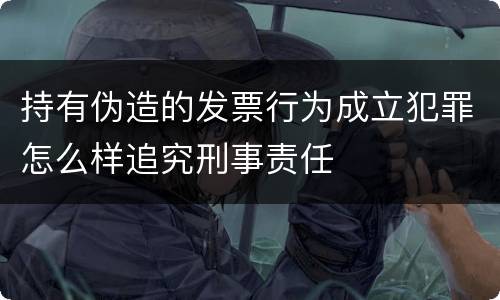 持有伪造的发票行为成立犯罪怎么样追究刑事责任