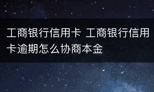 工商银行信用卡 工商银行信用卡逾期怎么协商本金